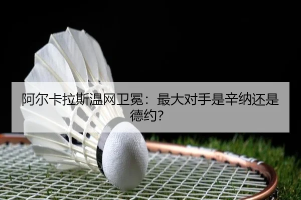 阿尔卡拉斯温网卫冕：最大对手是辛纳还是德约？